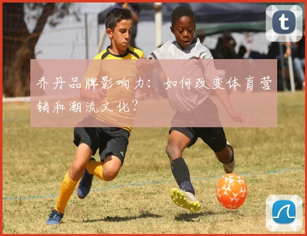 乔丹品牌影响力：如何改变体育营销和潮流文化？
