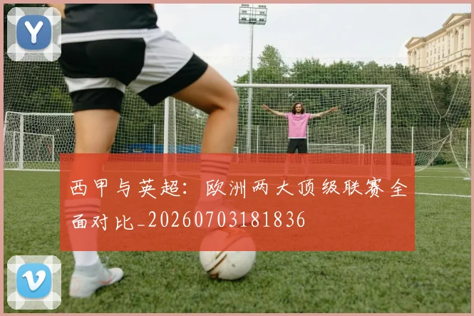 西甲与英超：欧洲两大顶级联赛全面对比_20260703181836