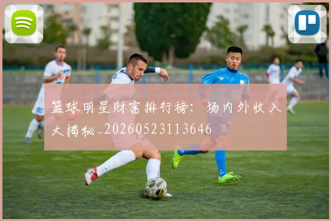 篮球明星财富排行榜：场内外收入大揭秘_20260523113646
