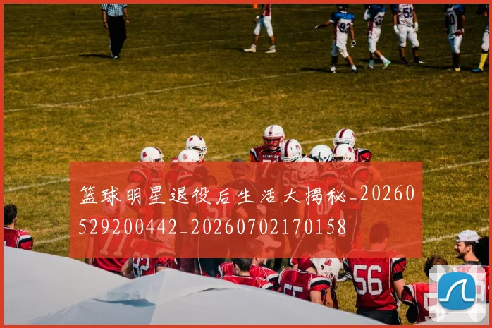 篮球明星退役后生活大揭秘_20260529200442_20260702170158