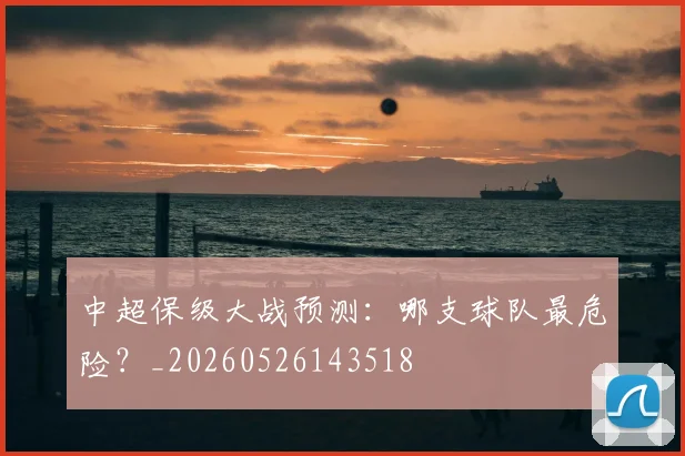 中超保级大战预测：哪支球队最危险？_20260526143518